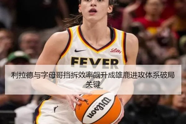 利拉德与字母哥挡拆效率飙升成雄鹿进攻体系破局关键