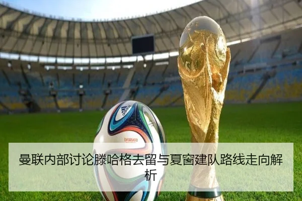曼联内部讨论滕哈格去留与夏窗建队路线走向解析