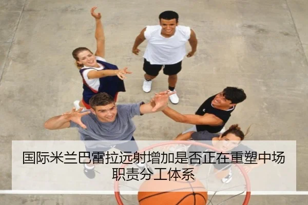 国际米兰巴雷拉远射增加是否正在重塑中场职责分工体系