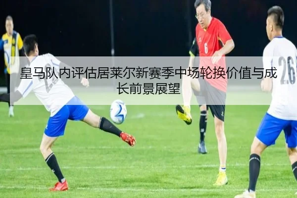 皇马队内评估居莱尔新赛季中场轮换价值与成长前景展望